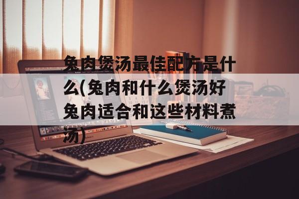 兔肉煲汤最佳配方是什么(兔肉和什么煲汤好兔肉适合和这些材料煮汤)-第1张图片-