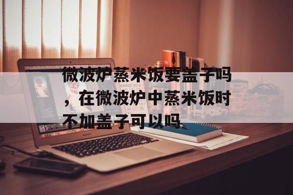 微波炉蒸米饭要盖子吗，在微波炉中蒸米饭时不加盖子可以吗-第1张图片-