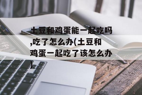 土豆和鸡蛋能一起吃吗,吃了怎么办(土豆和鸡蛋一起吃了该怎么办)-第1张图片-