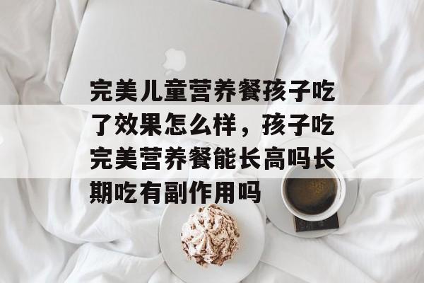 完美儿童营养餐孩子吃了效果怎么样，孩子吃完美营养餐能长高吗长期吃有副作用吗-第1张图片-