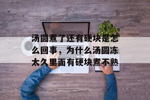 汤圆煮了还有硬块是怎么回事，为什么汤圆冻太久里面有硬块煮不熟-第1张图片-