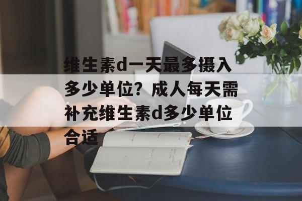 维生素d一天最多摄入多少单位？成人每天需补充维生素d多少单位合适-第1张图片-