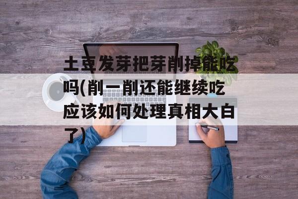 土豆发芽把芽削掉能吃吗(削一削还能继续吃应该如何处理真相大白了)-第1张图片-