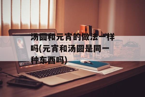 汤圆和元宵的做法一样吗(元宵和汤圆是同一种东西吗)-第1张图片-