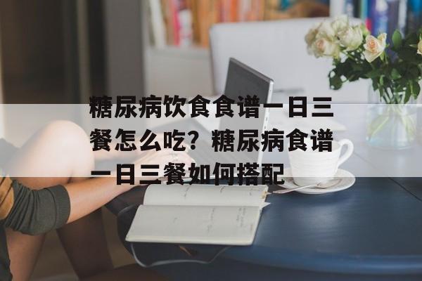 糖尿病饮食食谱一日三餐怎么吃？糖尿病食谱一日三餐如何搭配-第1张图片-
