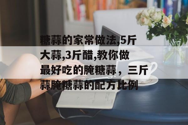 糖蒜的家常做法,5斤大蒜,3斤醋,教你做最好吃的腌糖蒜，三斤蒜腌糖蒜的配方比例-第1张图片-