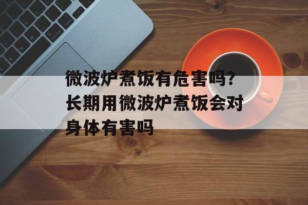 微波炉煮饭有危害吗？长期用微波炉煮饭会对身体有害吗-第1张图片-