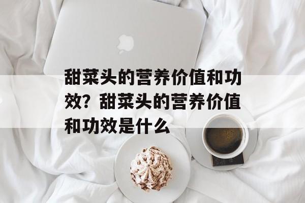 甜菜头的营养价值和功效？甜菜头的营养价值和功效是什么-第1张图片-