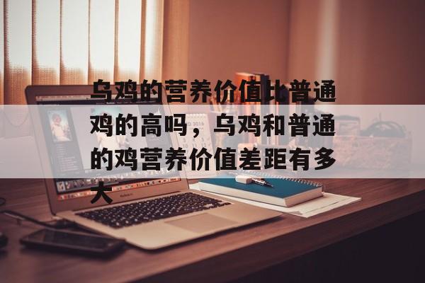 乌鸡的营养价值比普通鸡的高吗，乌鸡和普通的鸡营养价值差距有多大-第1张图片-