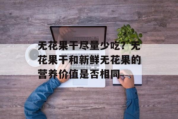 无花果干尽量少吃？无花果干和新鲜无花果的营养价值是否相同-第1张图片-