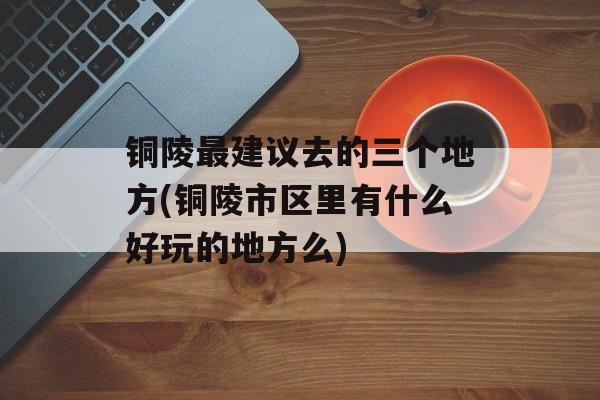 铜陵最建议去的三个地方(铜陵市区里有什么好玩的地方么)-第1张图片-