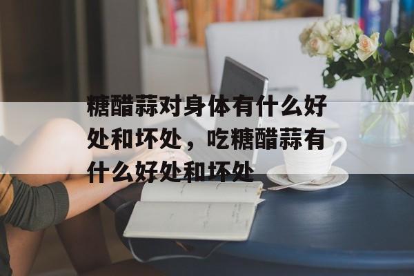 糖醋蒜对身体有什么好处和坏处，吃糖醋蒜有什么好处和坏处-第1张图片-