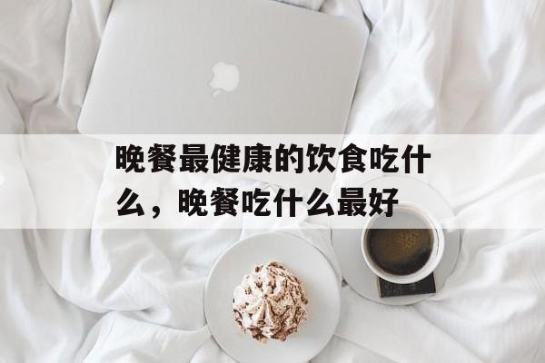 晚餐最健康的饮食吃什么，晚餐吃什么最好-第1张图片-