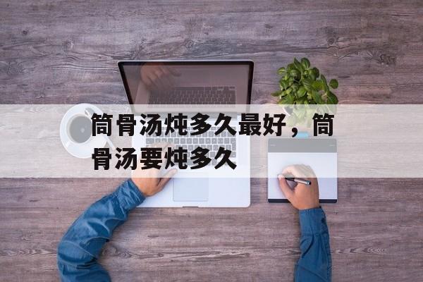 筒骨汤炖多久最好，筒骨汤要炖多久-第1张图片-