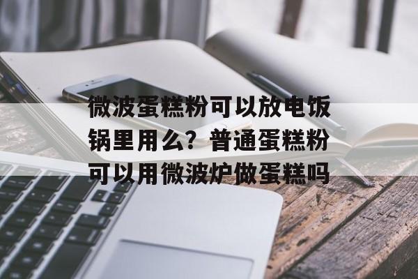 微波蛋糕粉可以放电饭锅里用么？普通蛋糕粉可以用微波炉做蛋糕吗-第1张图片-