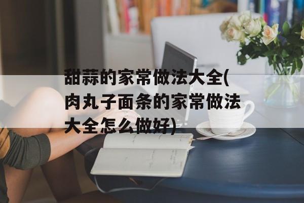 甜蒜的家常做法大全(肉丸子面条的家常做法大全怎么做好)-第1张图片-