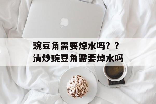 豌豆角需要焯水吗？？清炒豌豆角需要焯水吗-第1张图片-