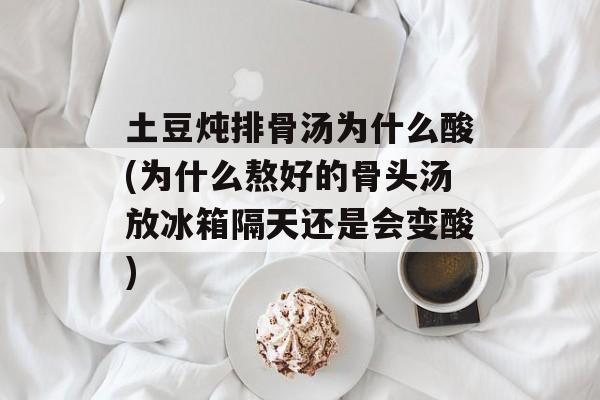 土豆炖排骨汤为什么酸(为什么熬好的骨头汤放冰箱隔天还是会变酸)-第1张图片-
