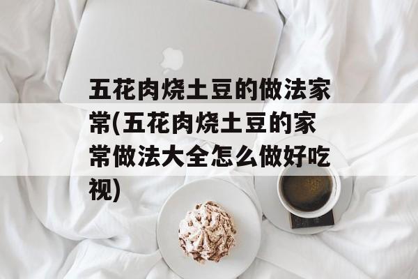 五花肉烧土豆的做法家常(五花肉烧土豆的家常做法大全怎么做好吃视)-第1张图片-