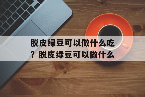 脱皮绿豆可以做什么吃？脱皮绿豆可以做什么-第1张图片-