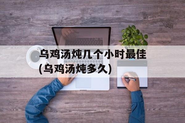 乌鸡汤炖几个小时最佳(乌鸡汤炖多久)-第1张图片-