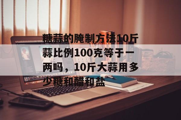 糖蒜的腌制方法10斤蒜比例100克等于一两吗，10斤大蒜用多少糖和醋和盐-第1张图片-
