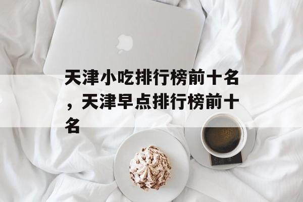 天津小吃排行榜前十名，天津早点排行榜前十名-第1张图片-