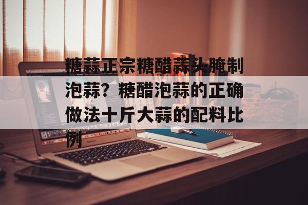 糖蒜正宗糖醋蒜头腌制泡蒜？糖醋泡蒜的正确做法十斤大蒜的配料比例-第1张图片-