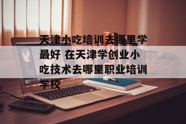 天津小吃培训去哪里学最好 在天津学创业小吃技术去哪里职业培训学校-第1张图片-