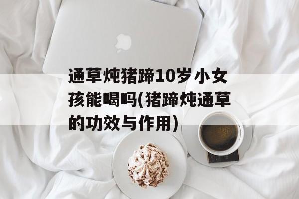 通草炖猪蹄10岁小女孩能喝吗(猪蹄炖通草的功效与作用)-第1张图片-