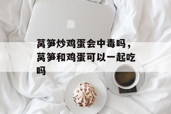 莴笋炒鸡蛋会中毒吗，莴笋和鸡蛋可以一起吃吗-第1张图片-
